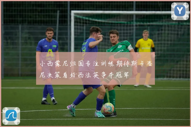 小西蒙尼归国专注训练期待斯卡洛尼决策看好西法英争夺冠军
