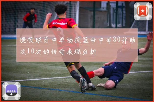 现役球员中单场投篮命中率80并助攻10次的传奇表现分析