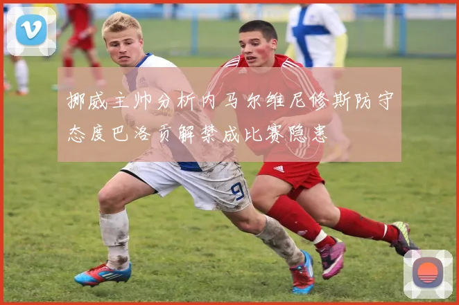 挪威主帅分析内马尔维尼修斯防守态度巴洛贡解禁成比赛隐患