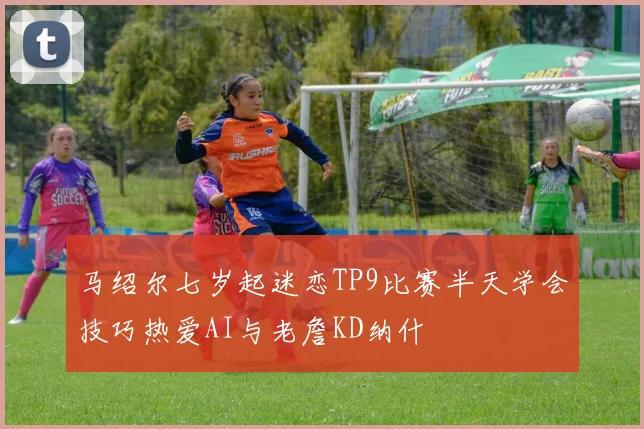 马绍尔七岁起迷恋TP9比赛半天学会技巧热爱AI与老詹KD纳什