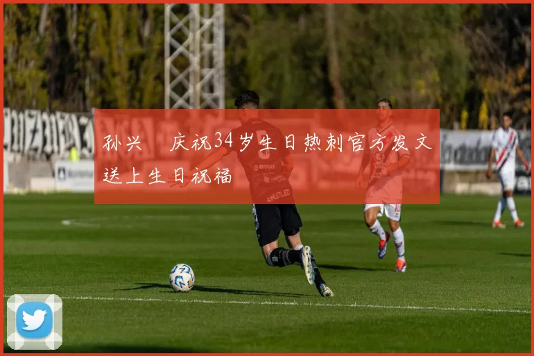 孙兴慜庆祝34岁生日热刺官方发文送上生日祝福