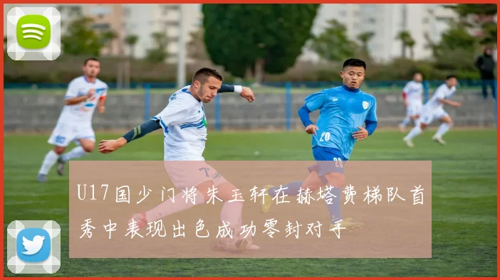 U17国少门将朱玉轩在赫塔费梯队首秀中表现出色成功零封对手