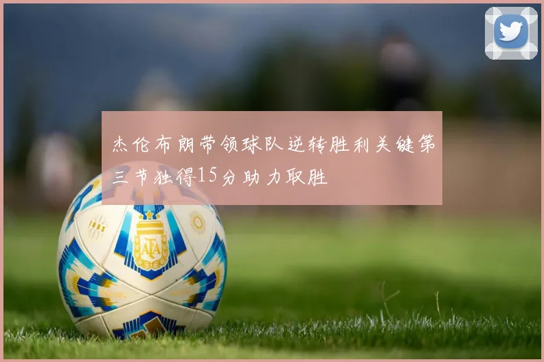 杰伦布朗带领球队逆转胜利关键第三节独得15分助力取胜