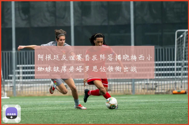 阿根廷友谊赛首发阵容揭晓梅西小蜘蛛缺席劳塔罗恩佐领衔出战