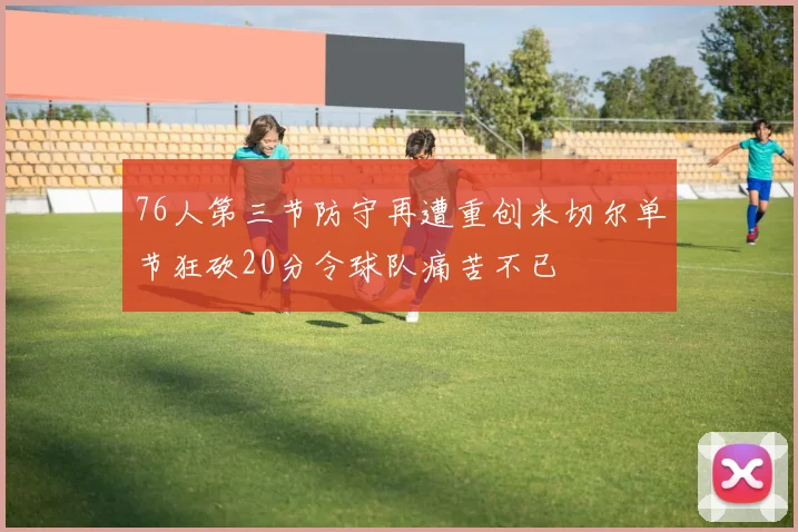76人第三节防守再遭重创米切尔单节狂砍20分令球队痛苦不已