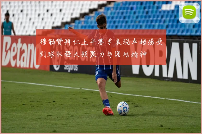 穆勒赞拜仁上半赛季表现卓越感受到球队强大凝聚力与团结精神