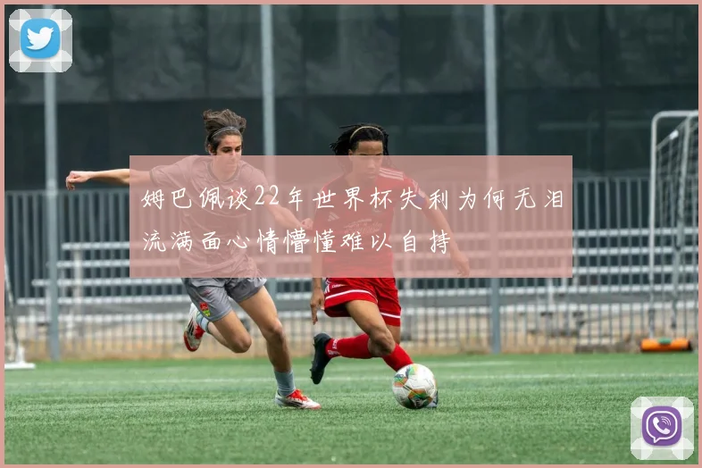 姆巴佩谈22年世界杯失利为何无泪流满面心情懵懂难以自持