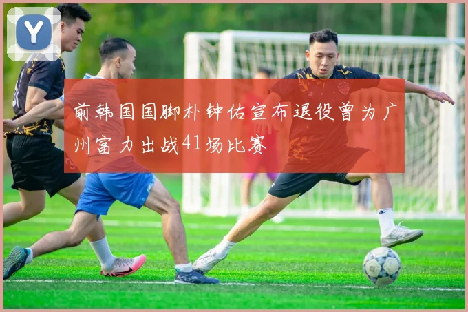 前韩国国脚朴钟佑宣布退役曾为广州富力出战41场比赛