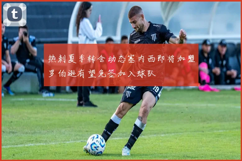 热刺夏季转会动态塞内西即将加盟罗伯逊有望免签加入球队