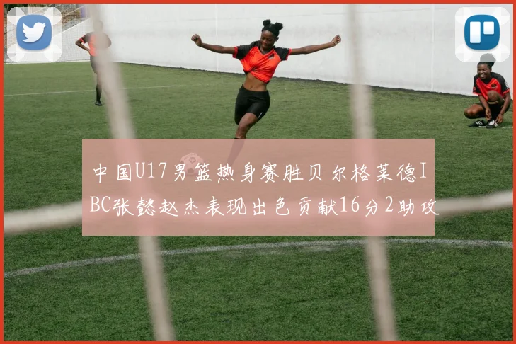 中国U17男篮热身赛胜贝尔格莱德IBC张懿赵杰表现出色贡献16分2助攻2抢断