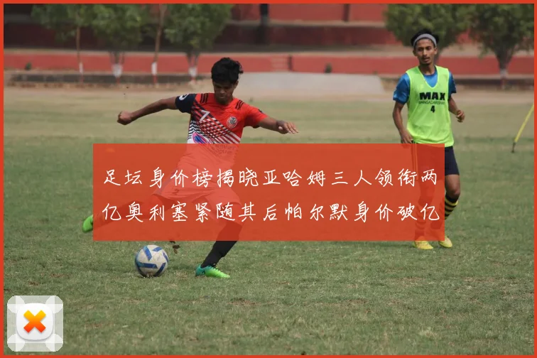 足坛身价榜揭晓亚哈姆三人领衔两亿奥利塞紧随其后帕尔默身价破亿