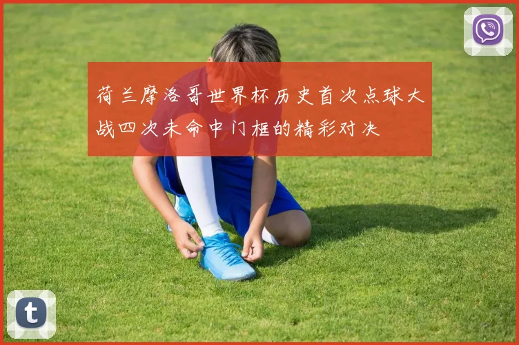 荷兰摩洛哥世界杯历史首次点球大战四次未命中门框的精彩对决