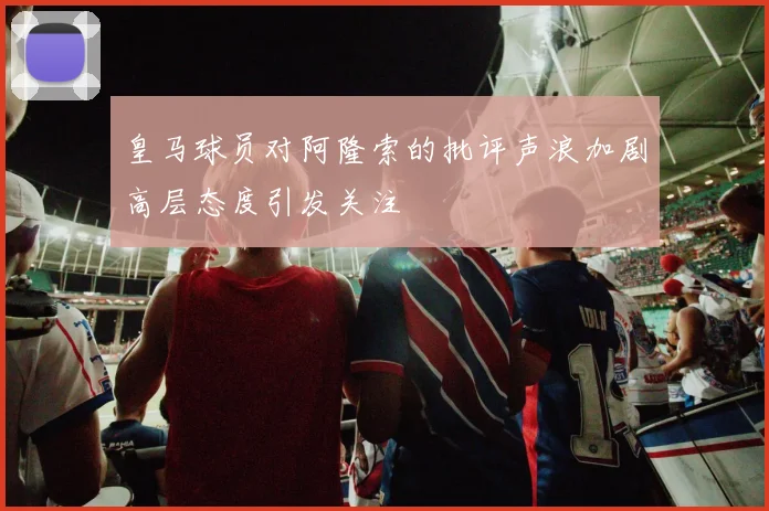 皇马球员对阿隆索的批评声浪加剧高层态度引发关注