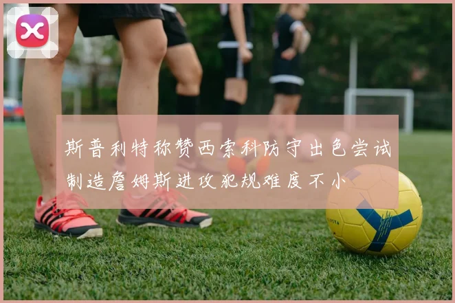 斯普利特称赞西索科防守出色尝试制造詹姆斯进攻犯规难度不小