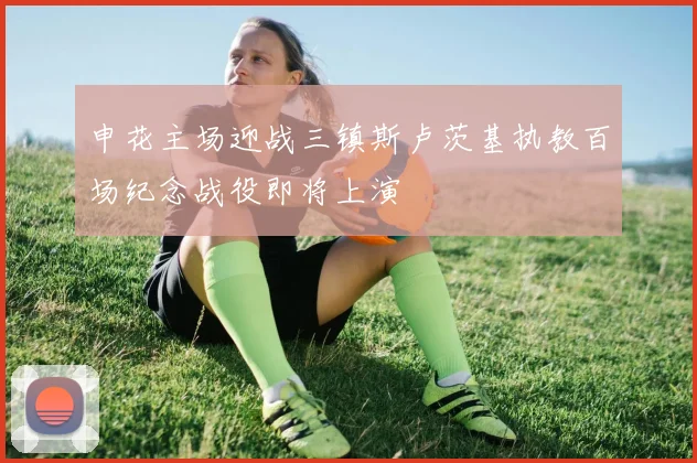 申花主场迎战三镇斯卢茨基执教百场纪念战役即将上演