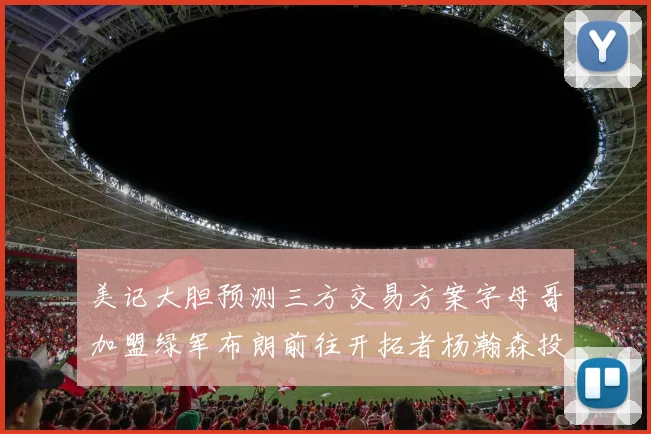 美记大胆预测三方交易方案字母哥加盟绿军布朗前往开拓者杨瀚森投奔雄鹿