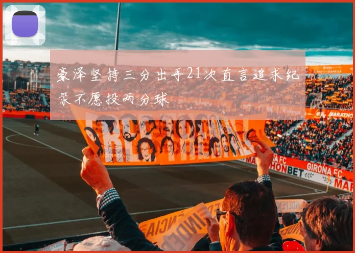 豪泽坚持三分出手21次直言追求纪录不愿投两分球