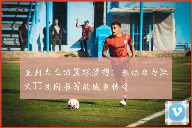 克利夫兰的篮球梦想：米切尔与欧文TT共同书写的城市传奇