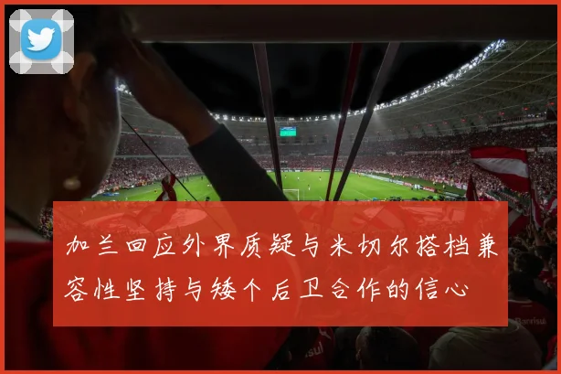 加兰回应外界质疑与米切尔搭档兼容性坚持与矮个后卫合作的信心