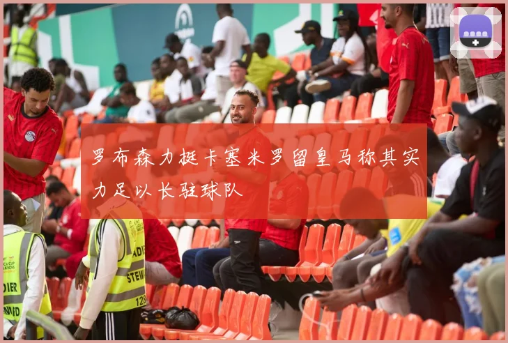 罗布森力挺卡塞米罗留皇马称其实力足以长驻球队