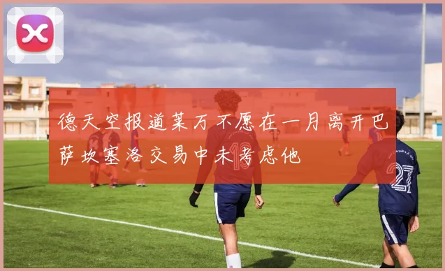 德天空报道莱万不愿在一月离开巴萨坎塞洛交易中未考虑他