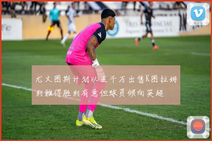 尤文图斯计划以五千万出售K图拉姆利雅得胜利有意但球员倾向英超