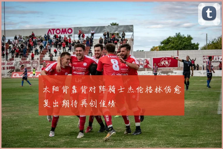 太阳背靠背对阵骑士杰伦格林伤愈复出期待再创佳绩