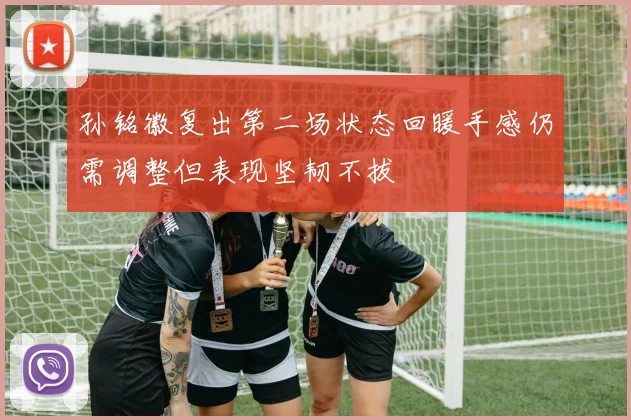 孙铭徽复出第二场状态回暖手感仍需调整但表现坚韧不拔
