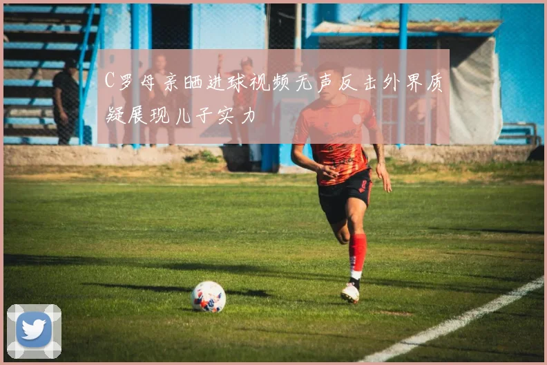 C罗母亲晒进球视频无声反击外界质疑展现儿子实力