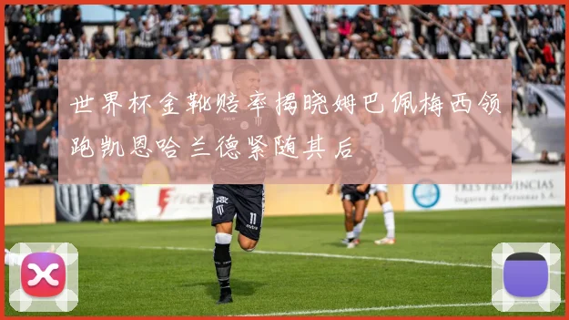 世界杯金靴赔率揭晓姆巴佩梅西领跑凯恩哈兰德紧随其后