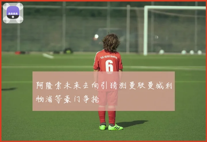 阿隆索未来去向引猜测曼联曼城利物浦等豪门争抢